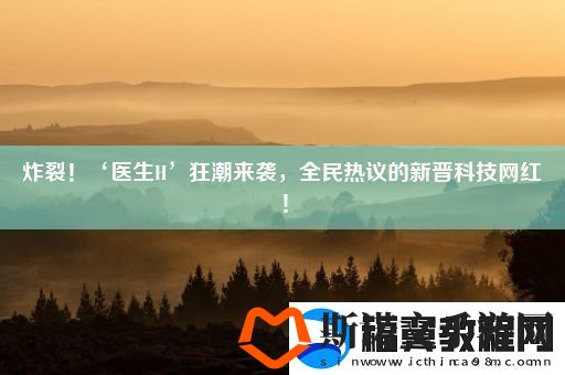 炸裂！‘医生H’狂潮来袭全民热议的新晋科技网红！