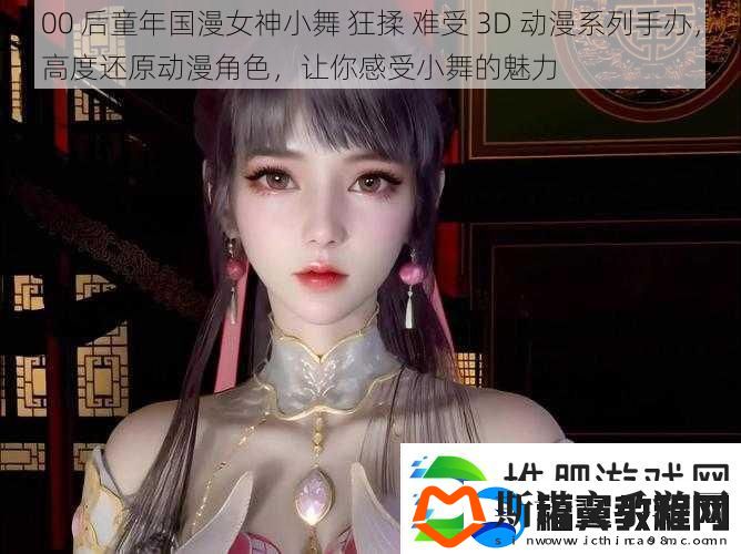 00后童年国漫女神小舞狂揉难受3D动漫系列手办高度还原动漫角色让你感受小舞的魅力