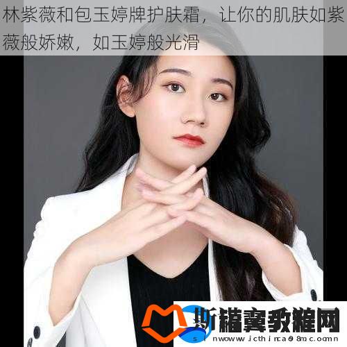 林紫薇和包玉婷牌护肤霜-让你的肌肤如紫薇般娇嫩-如玉婷般光滑