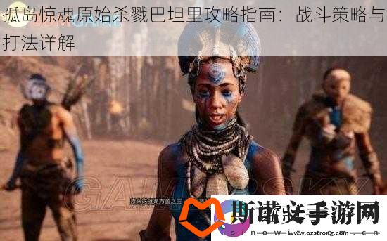 孤岛惊魂原始杀戮巴坦里攻略指南：战斗策略与打法详解