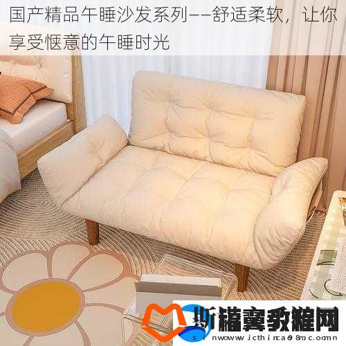 国产精品午睡沙发系列——舒适柔软-让你享受惬意的午睡时光